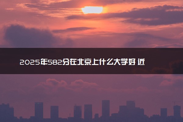 2025年582分在北京上什么大学好 近三年录取分数线是多少