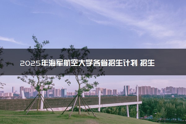 2025年海军航空大学各省招生计划 招生专业及人数