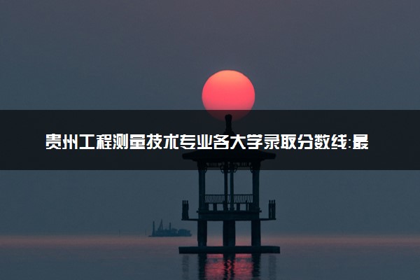 贵州工程测量技术专业各大学录取分数线：最低216分能上 开设院校及位次