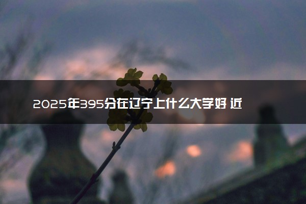 2025年395分在辽宁上什么大学好 近三年录取分数线是多少
