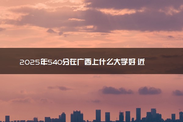 2025年540分在广西上什么大学好 近三年录取分数线是多少