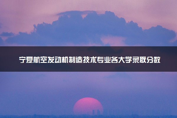 宁夏航空发动机制造技术专业各大学录取分数线：最低349分能上 开设院校及位次