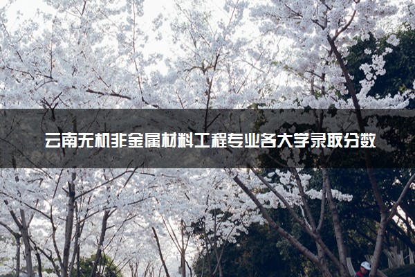 云南无机非金属材料工程专业各大学录取分数线：最低436分能上 开设院校及位次