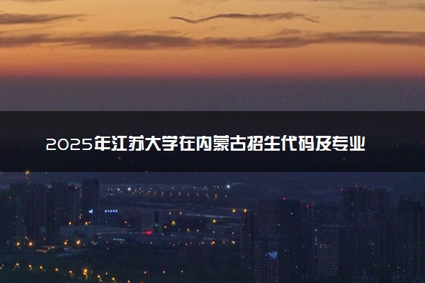 2025年江苏大学在内蒙古招生代码及专业代码 江苏大学内蒙古代码是多少？怎么查询？