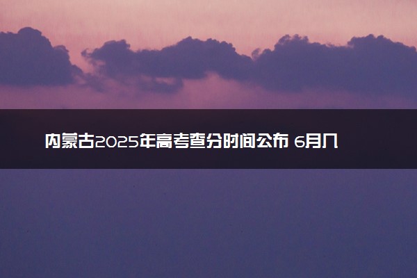 内蒙古2025年高考查分时间公布 6月几号查询高考成绩及分数线