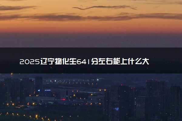 2025辽宁物化生641分左右能上什么大学 可以报考的院校名单