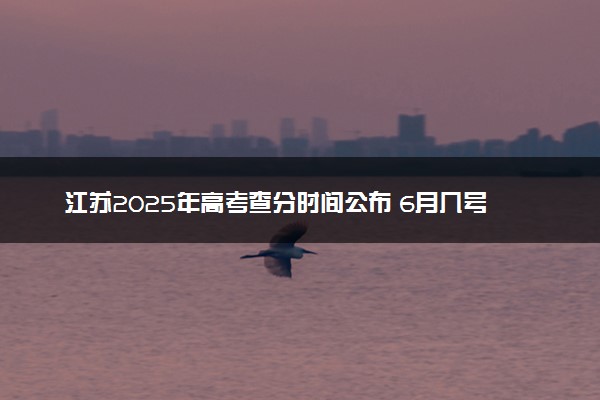江苏2025年高考查分时间公布 6月几号查询成绩及分数线