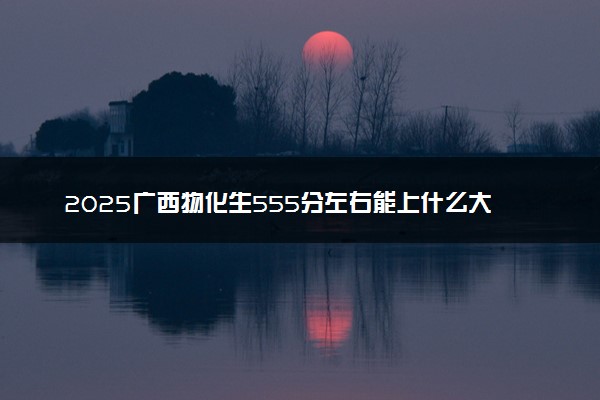 2025广西物化生555分左右能上什么大学 可以报考的院校名单