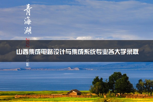 山西集成电路设计与集成系统专业各大学录取分数线：最低375分能上 开设院校及位次
