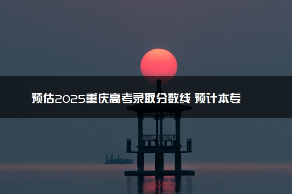 预估2025重庆高考录取分数线 预计本专科分数线是多少