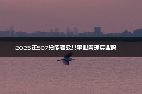 2025年507分能考公共事业管理专业吗 507分公共事业管理专业大学推荐