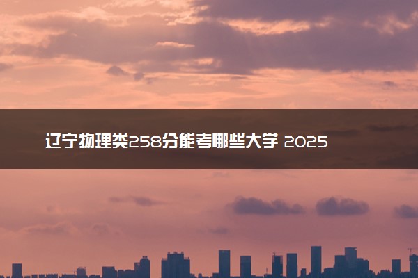 辽宁物理类258分能考哪些大学 2025考生稳上的大学名单