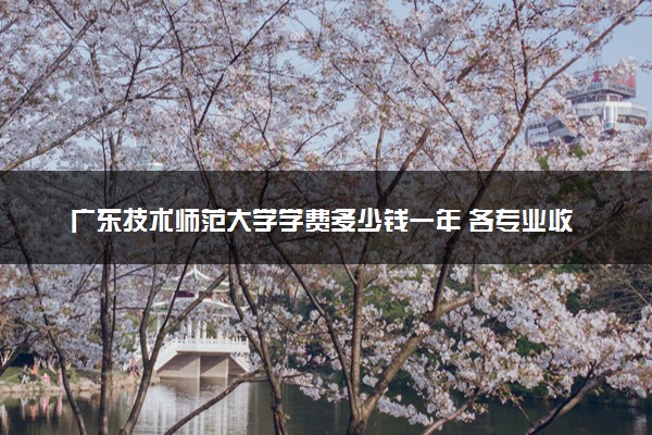 广东技术师范大学学费多少钱一年 各专业收费标准（2025年参考）