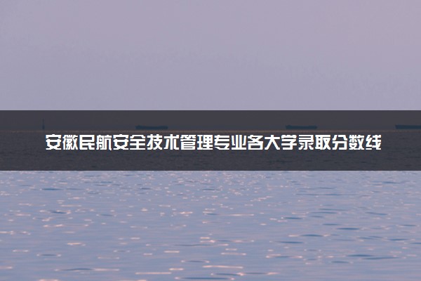 安徽民航安全技术管理专业各大学录取分数线：最低218分能上 开设院校及位次