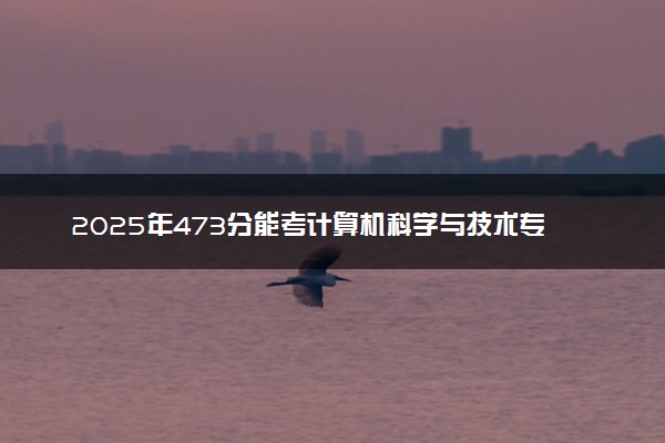 2025年473分能考计算机科学与技术专业吗 473分计算机科学与技术专业大学推荐