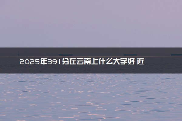 2025年391分在云南上什么大学好 近三年录取分数线是多少