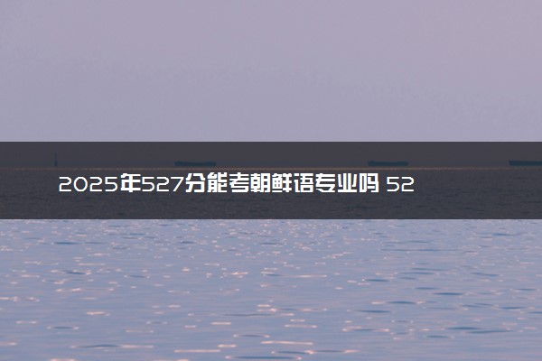 2025年527分能考朝鲜语专业吗 527分朝鲜语专业大学推荐