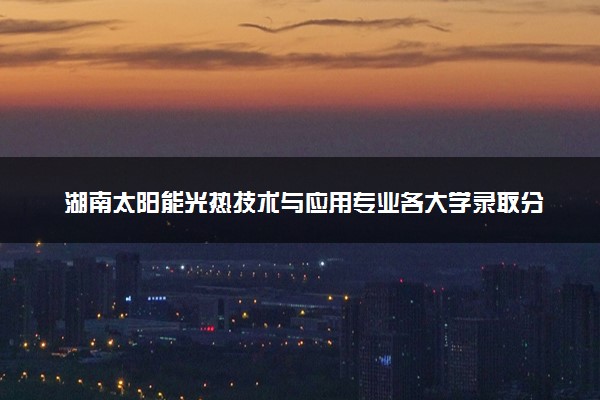 湖南太阳能光热技术与应用专业各大学录取分数线：最低300分能上 开设院校及位次