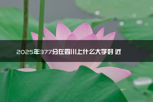 2025年377分在四川上什么大学好 近三年录取分数线是多少