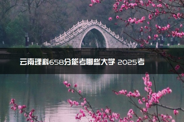 云南理科658分能考哪些大学 2025考生稳上的大学名单