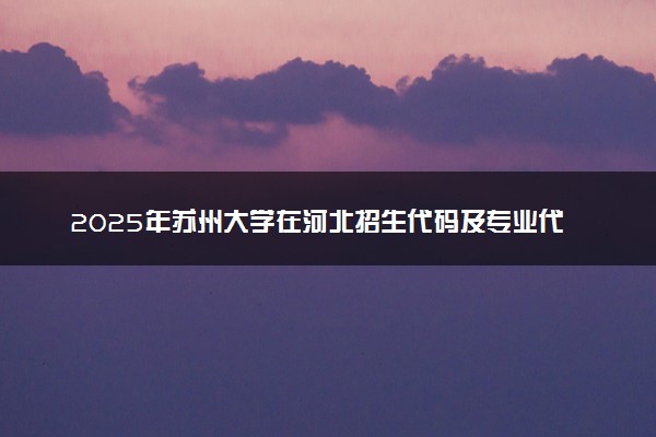 2025年苏州大学在河北招生代码及专业代码 苏州大学河北代码是多少？怎么查询？
