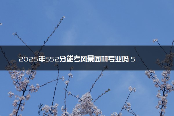 2025年552分能考风景园林专业吗 552分风景园林专业大学推荐
