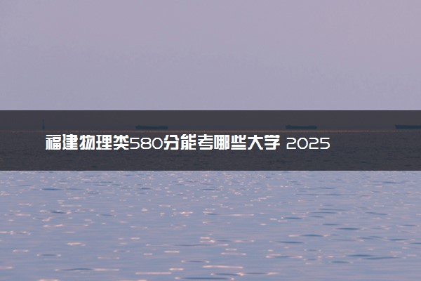 福建物理类580分能考哪些大学 2025考生稳上的大学名单