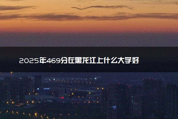 2025年469分在黑龙江上什么大学好 近三年录取分数线是多少