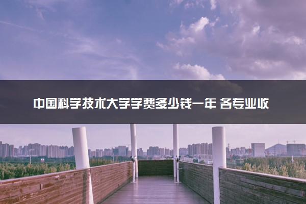 中国科学技术大学学费多少钱一年 各专业收费标准（2025年参考）