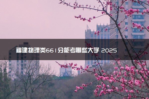 福建物理类661分能考哪些大学 2025考生稳上的大学名单