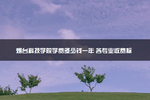 烟台科技学院学费多少钱一年 各专业收费标准（2025年参考）