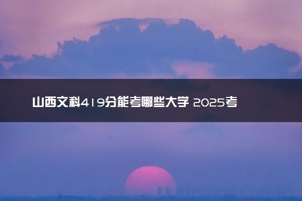 山西文科419分能考哪些大学 2025考生稳上的大学名单