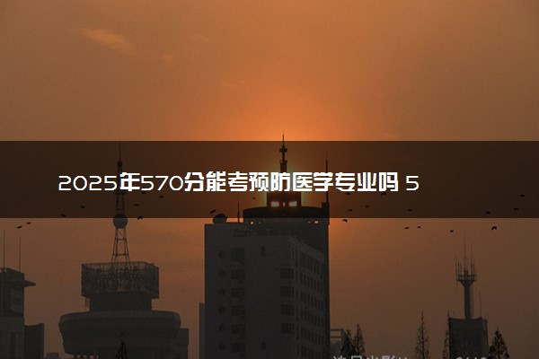 2025年570分能考预防医学专业吗 570分预防医学专业大学推荐