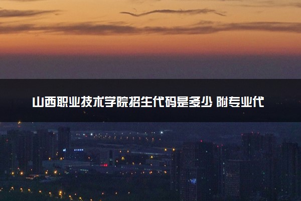 山西职业技术学院招生代码是多少 附专业代码对照表（2025参考）