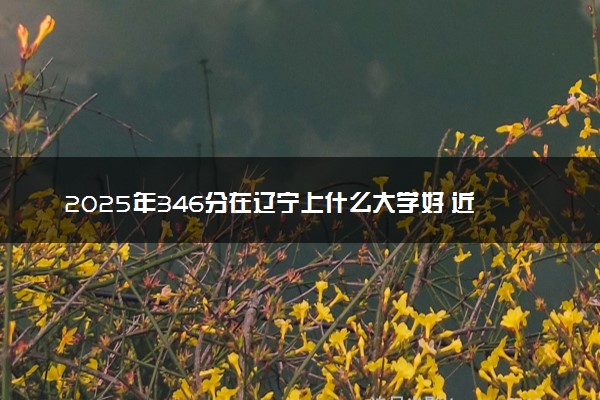 2025年346分在辽宁上什么大学好 近三年录取分数线是多少