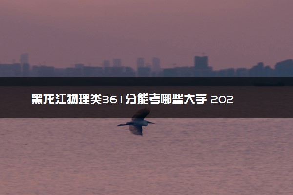 黑龙江物理类361分能考哪些大学 2025考生稳上的大学名单