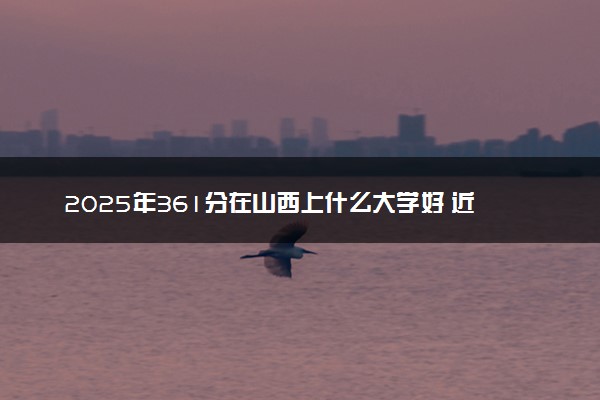 2025年361分在山西上什么大学好 近三年录取分数线是多少