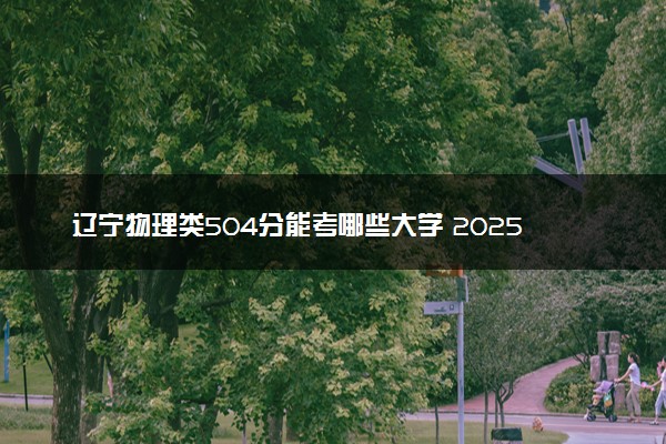辽宁物理类504分能考哪些大学 2025考生稳上的大学名单