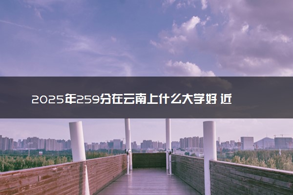 2025年259分在云南上什么大学好 近三年录取分数线是多少