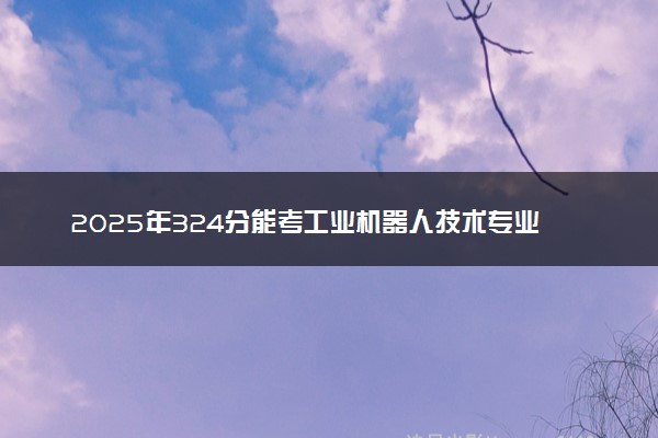 2025年324分能考工业机器人技术专业吗 324分工业机器人技术专业大学推荐