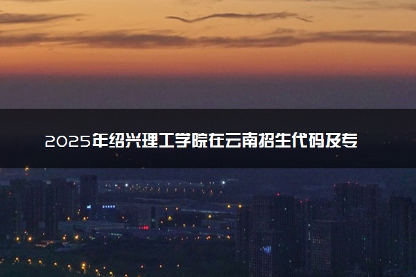 2025年绍兴理工学院在云南招生代码及专业代码 绍兴理工学院云南代码是多少？怎么查询？