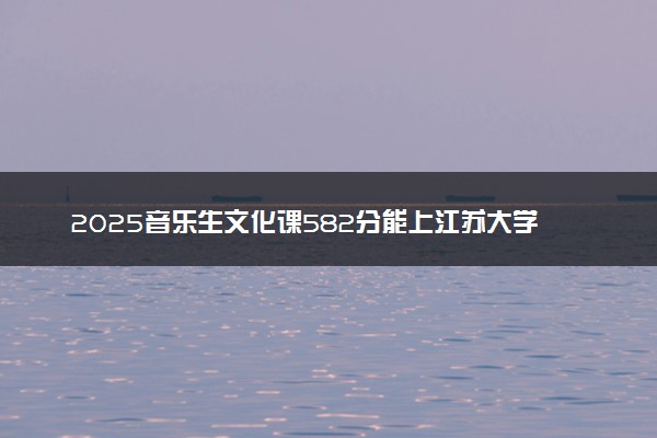 2025音乐生文化课582分能上江苏大学吗