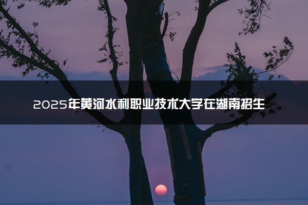 2025年黄河水利职业技术大学在湖南招生代码：4147 专业代码及报考指南