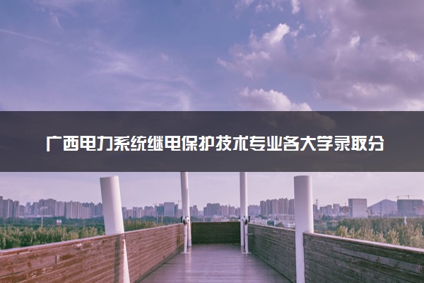 广西电力系统继电保护技术专业各大学录取分数线：最低341分能上 开设院校及位次