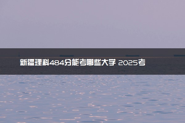 新疆理科484分能考哪些大学 2025考生稳上的大学名单