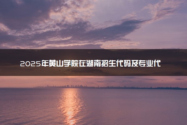 2025年黄山学院在湖南招生代码及专业代码 黄山学院湖南代码是多少？怎么查询？