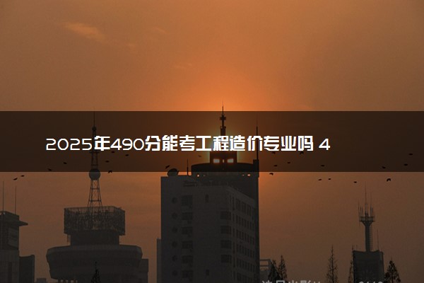 2025年490分能考工程造价专业吗 490分工程造价专业大学推荐