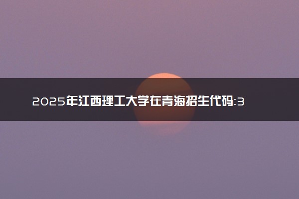 2025年江西理工大学在青海招生代码：3557 专业代码及报考指南