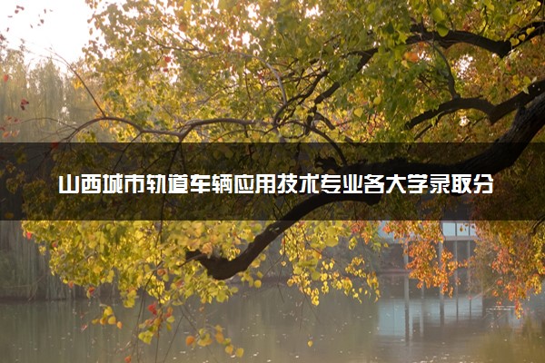山西城市轨道车辆应用技术专业各大学录取分数线：最低209分能上 开设院校及位次