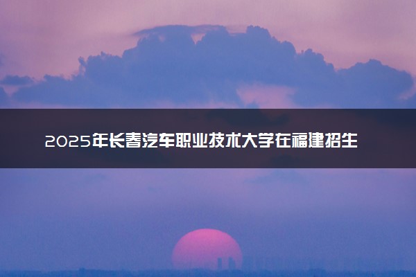 2025年长春汽车职业技术大学在福建招生代码：2368 专业代码及报考指南